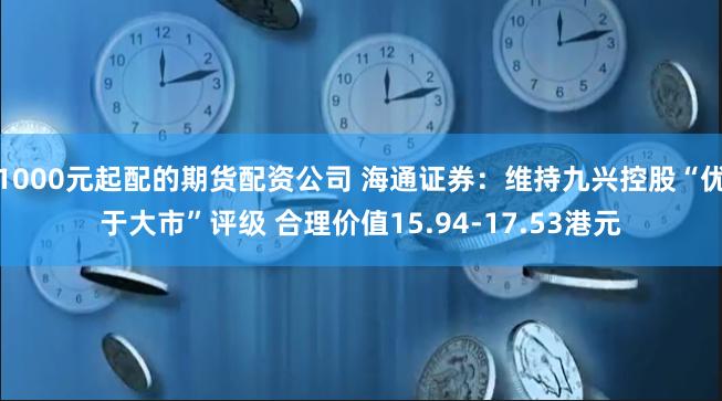 1000元起配的期货配资公司 海通证券：维持九兴控股“优于大市”评级 合理价值15.94-17.53港元