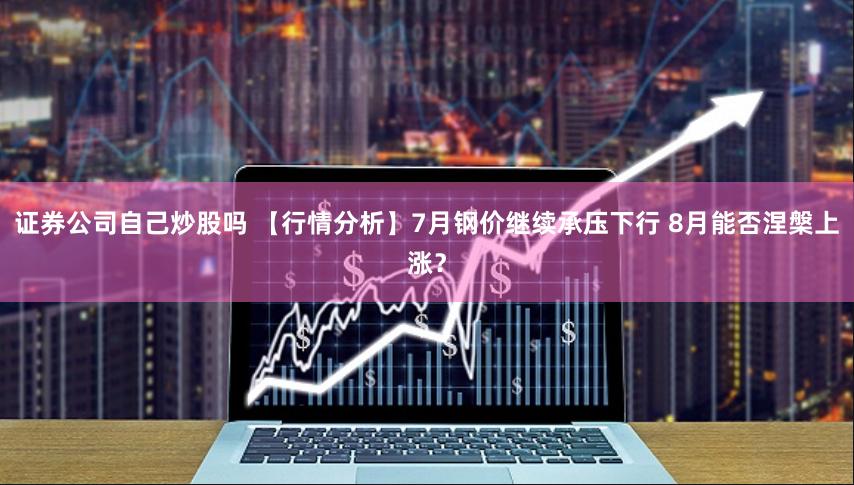 证券公司自己炒股吗 【行情分析】7月钢价继续承压下行 8月能否涅槃上涨？