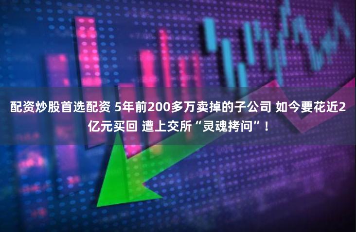 配资炒股首选配资 5年前200多万卖掉的子公司 如今要花近2亿元买回 遭上交所“灵魂拷问”！