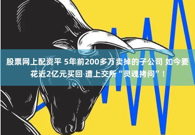 股票网上配资平 5年前200多万卖掉的子公司 如今要花近2亿元买回 遭上交所“灵魂拷问”！