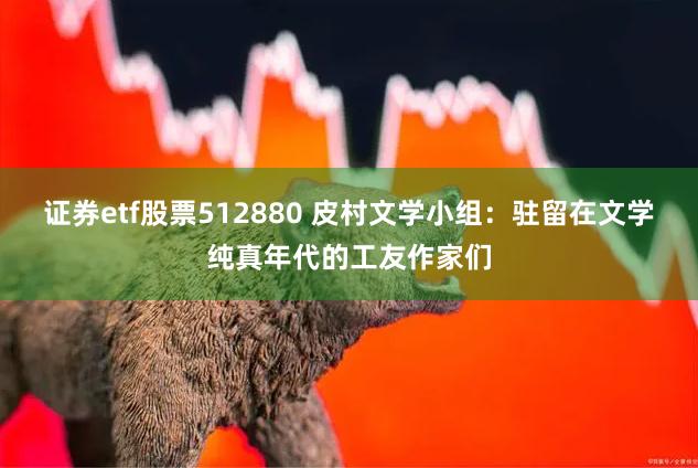 证券etf股票512880 皮村文学小组：驻留在文学纯真年代的工友作家们