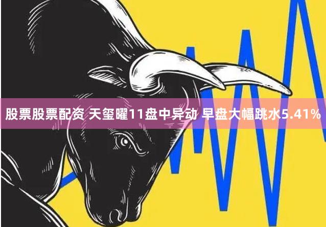 股票股票配资 天玺曜11盘中异动 早盘大幅跳水5.41%