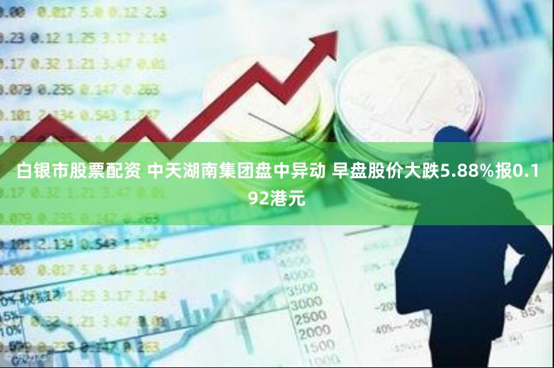 白银市股票配资 中天湖南集团盘中异动 早盘股价大跌5.88%报0.192港元