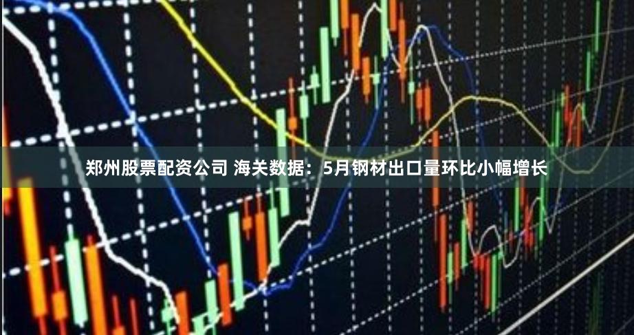 郑州股票配资公司 海关数据：5月钢材出口量环比小幅增长