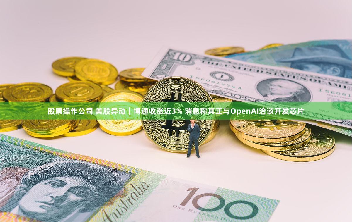 股票操作公司 美股异动｜博通收涨近3% 消息称其正与OpenAI洽谈开发芯片