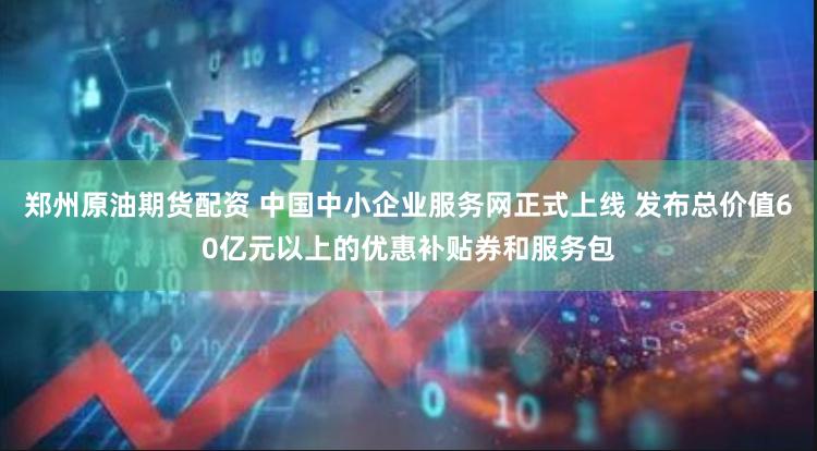 郑州原油期货配资 中国中小企业服务网正式上线 发布总价值60亿元以上的优惠补贴券和服务包