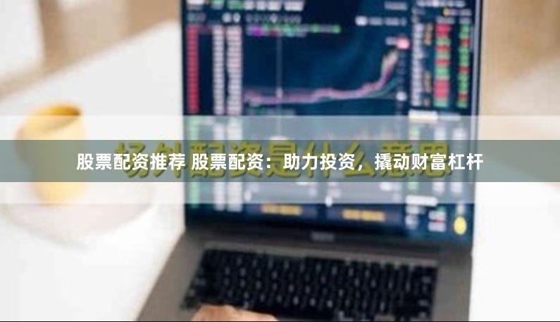 股票配资推荐 股票配资：助力投资，撬动财富杠杆