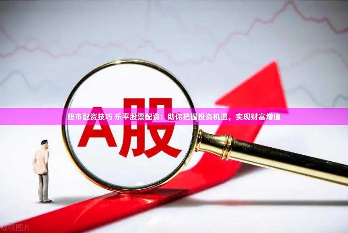 股市配资技巧 乐平股票配资：助你把握投资机遇，实现财富增值