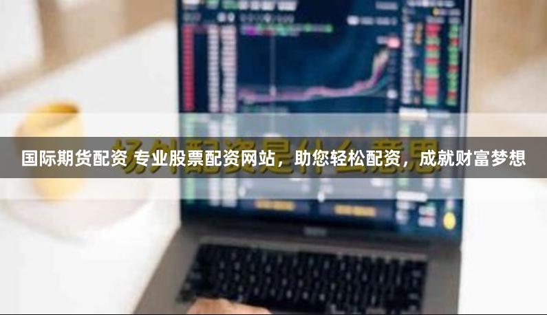 国际期货配资 专业股票配资网站，助您轻松配资，成就财富梦想