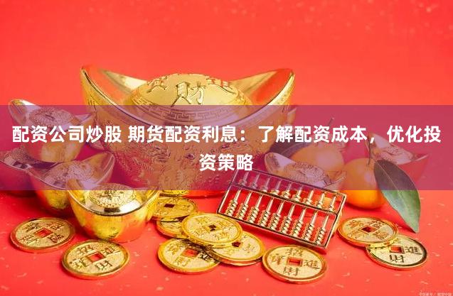 配资公司炒股 期货配资利息：了解配资成本，优化投资策略